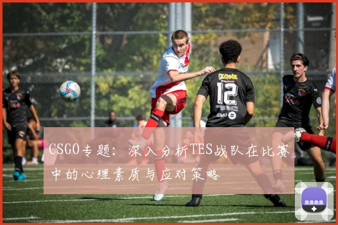 CSGO专题：深入分析TES战队在比赛中的心理素质与应对策略