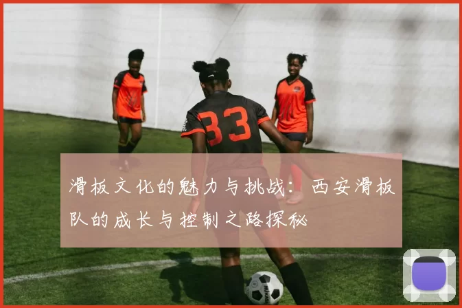 滑板文化的魅力与挑战：西安滑板队的成长与控制之路探秘
