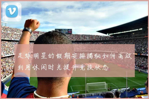 足球明星的假期安排揭秘如何高效利用休闲时光提升竞技状态