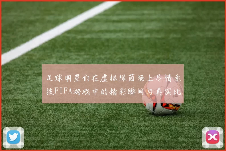 足球明星们在虚拟绿茵场上尽情竞技FIFA游戏中的精彩瞬间与真实比赛的对比