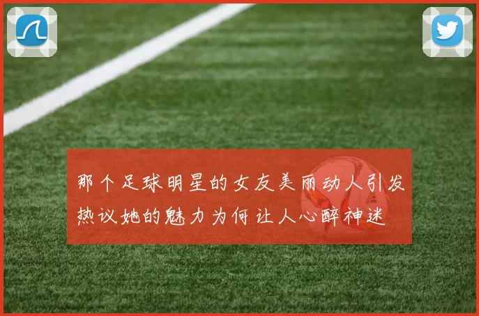 那个足球明星的女友美丽动人引发热议她的魅力为何让人心醉神迷