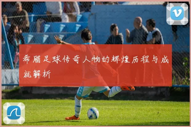 希腊足球传奇人物的辉煌历程与成就解析