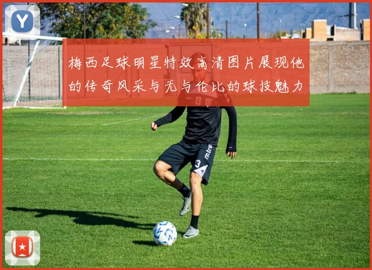 梅西足球明星特效高清图片展现他的传奇风采与无与伦比的球技魅力