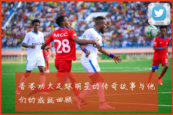 香港功夫足球明星的传奇故事与他们的成就回顾
