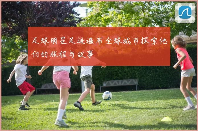 足球明星足迹遍布全球城市探索他们的旅程与故事