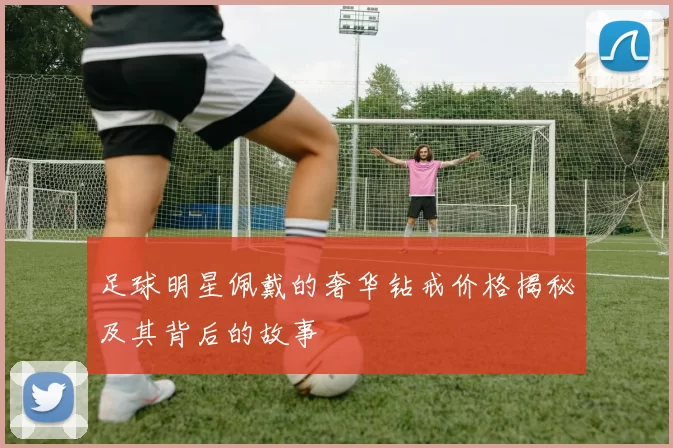 足球明星佩戴的奢华钻戒价格揭秘及其背后的故事