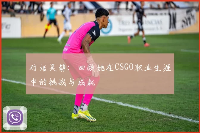 对话吴静：回顾她在CSGO职业生涯中的挑战与成就