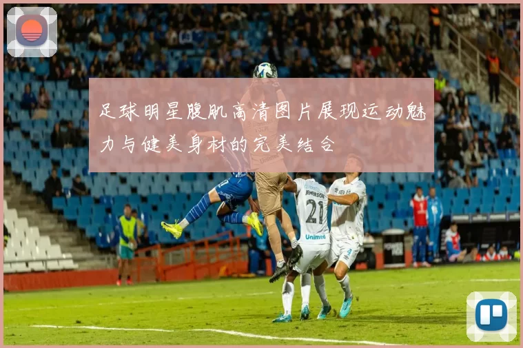 足球明星腹肌高清图片展现运动魅力与健美身材的完美结合