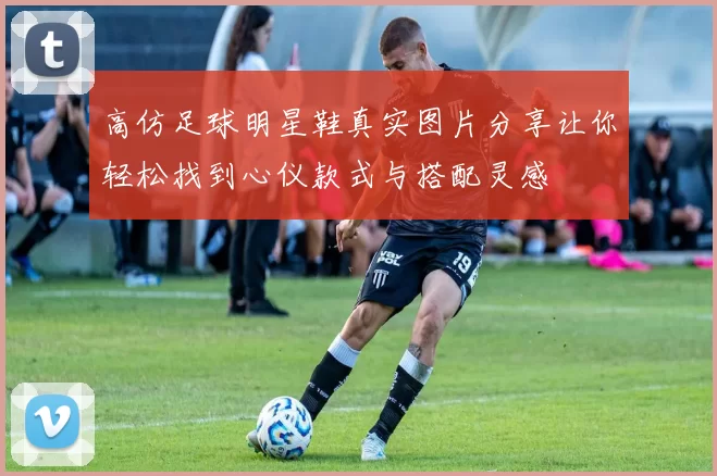 高仿足球明星鞋真实图片分享让你轻松找到心仪款式与搭配灵感