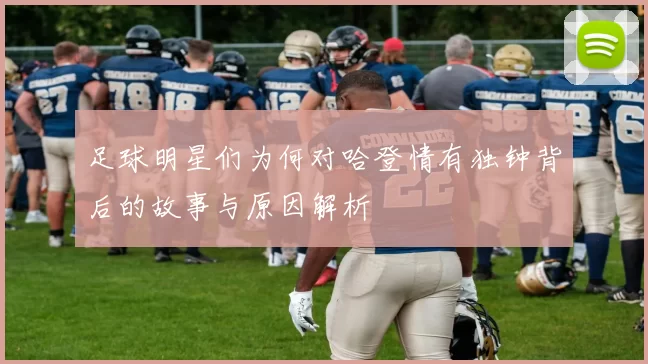 足球明星们为何对哈登情有独钟背后的故事与原因解析