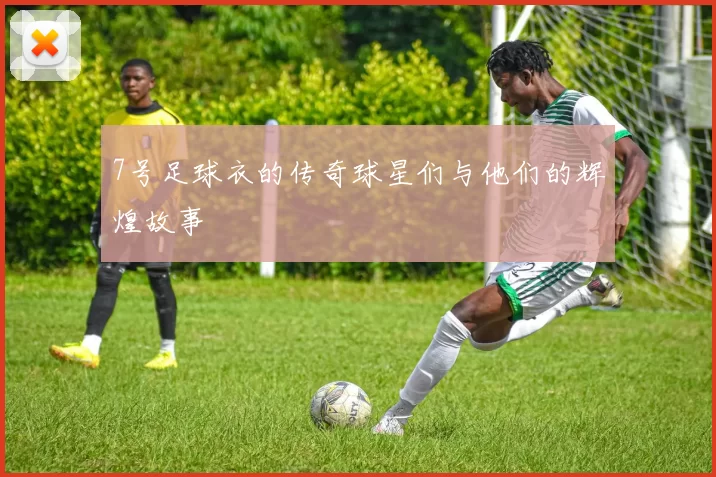 7号足球衣的传奇球星们与他们的辉煌故事