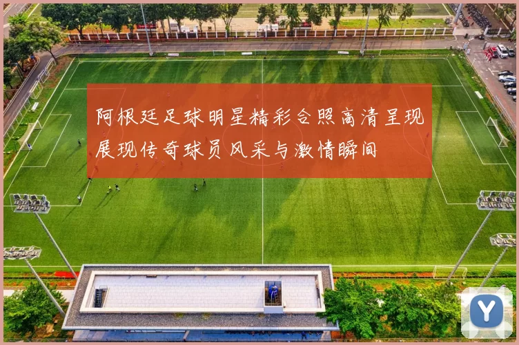 阿根廷足球明星精彩合照高清呈现展现传奇球员风采与激情瞬间