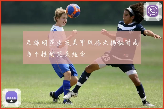 足球明星女友美甲风格大揭秘时尚与个性的完美结合