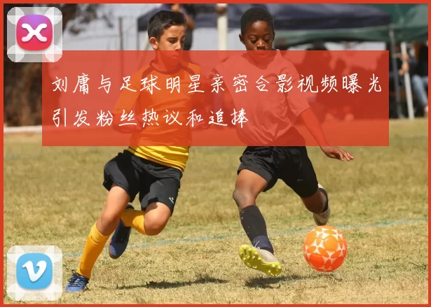 刘庸与足球明星亲密合影视频曝光引发粉丝热议和追捧