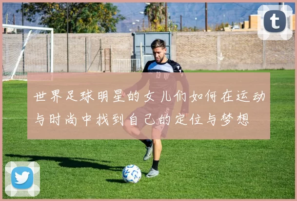 世界足球明星的女儿们如何在运动与时尚中找到自己的定位与梦想