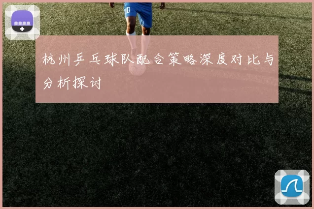 杭州乒乓球队配合策略深度对比与分析探讨