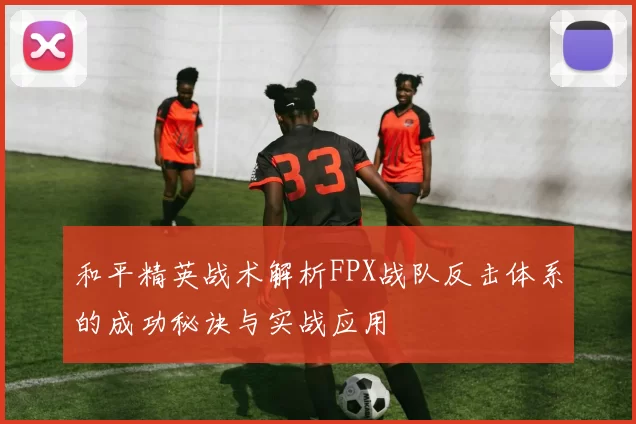 和平精英战术解析FPX战队反击体系的成功秘诀与实战应用