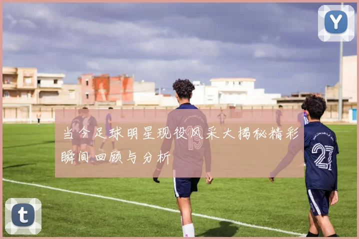 当今足球明星现役风采大揭秘精彩瞬间回顾与分析