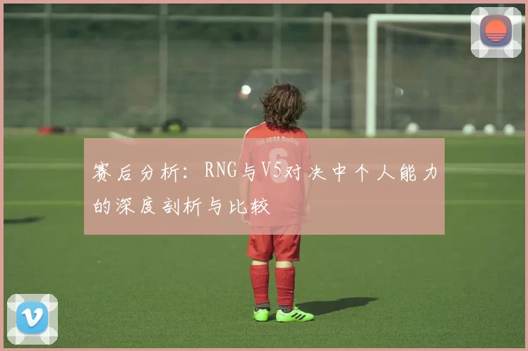 赛后分析：RNG与V5对决中个人能力的深度剖析与比较