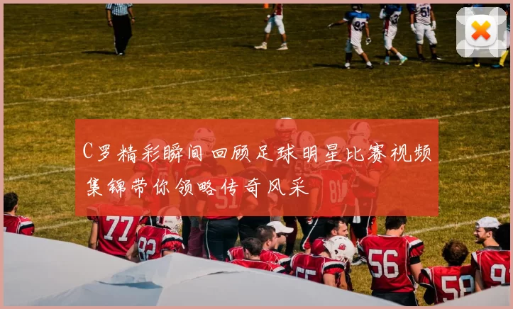 C罗精彩瞬间回顾足球明星比赛视频集锦带你领略传奇风采
