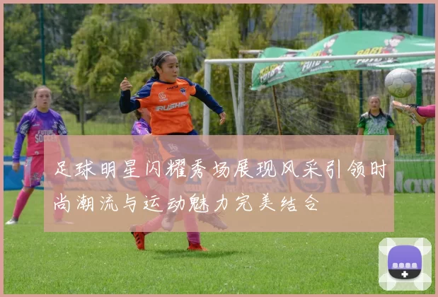 足球明星闪耀秀场展现风采引领时尚潮流与运动魅力完美结合
