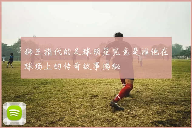 狮王指代的足球明星究竟是谁他在球场上的传奇故事揭秘