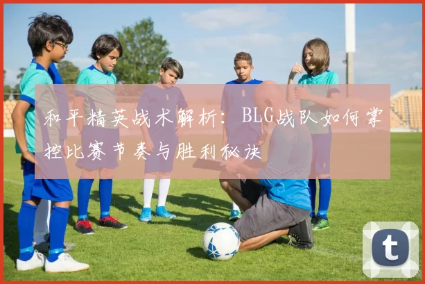 和平精英战术解析：BLG战队如何掌控比赛节奏与胜利秘诀