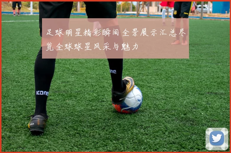 足球明星精彩瞬间全景展示汇总尽览全球球星风采与魅力