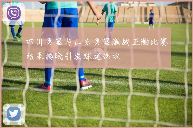 四川男篮与山东男篮激战正酣比赛结果揭晓引发球迷热议