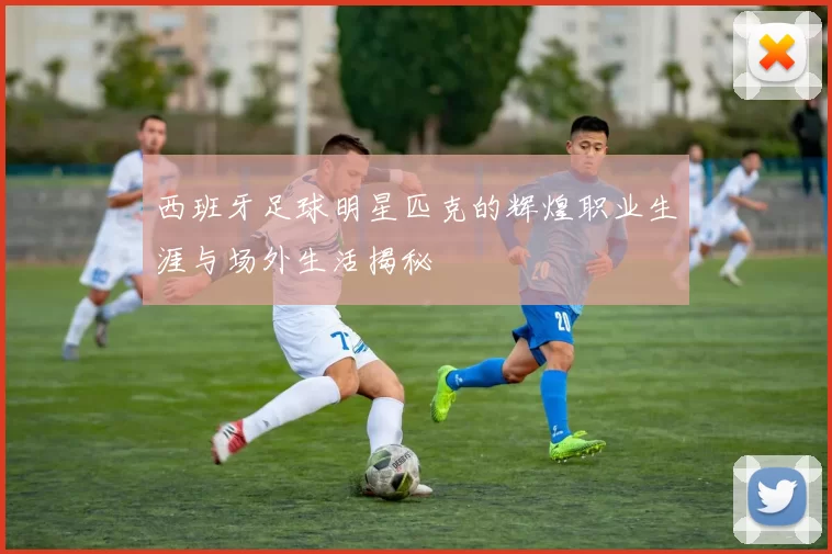 西班牙足球明星匹克的辉煌职业生涯与场外生活揭秘