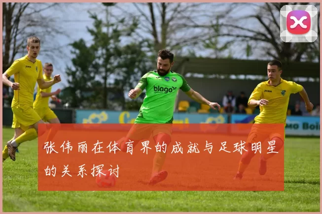 张伟丽在体育界的成就与足球明星的关系探讨