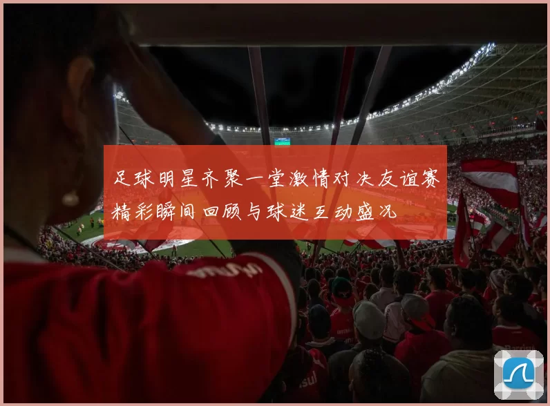 足球明星齐聚一堂激情对决友谊赛精彩瞬间回顾与球迷互动盛况