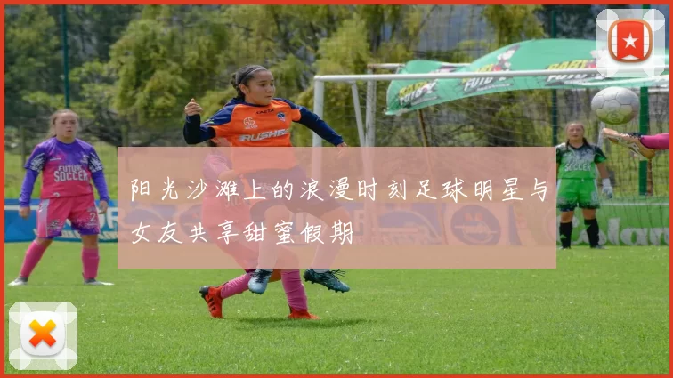 阳光沙滩上的浪漫时刻足球明星与女友共享甜蜜假期