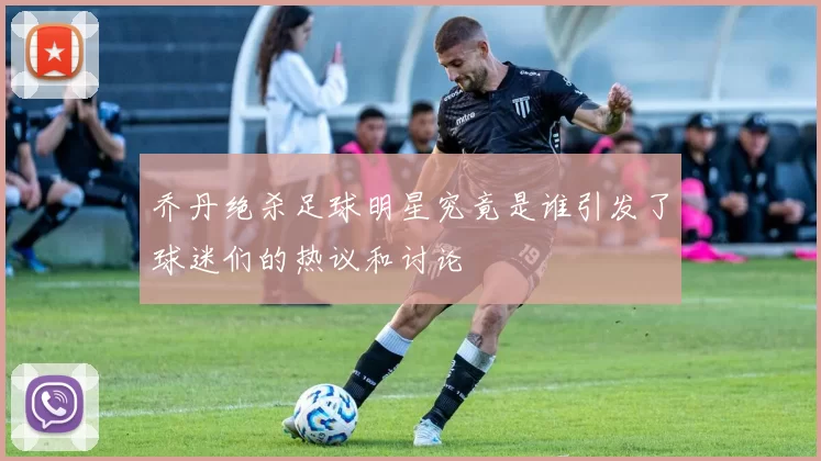乔丹绝杀足球明星究竟是谁引发了球迷们的热议和讨论