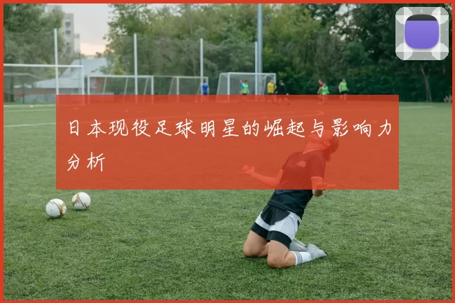 日本现役足球明星的崛起与影响力分析