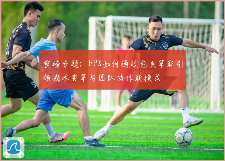 重磅专题：FPX如何通过包夹革新引领战术变革与团队协作新模式